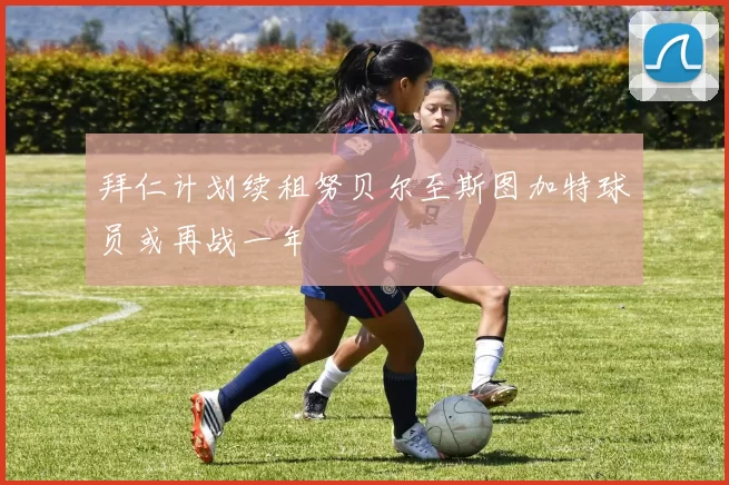 拜仁计划续租努贝尔至斯图加特球员或再战一年