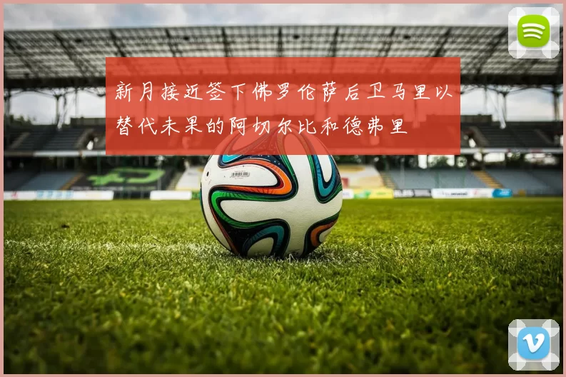 新月接近签下佛罗伦萨后卫马里以替代未果的阿切尔比和德弗里