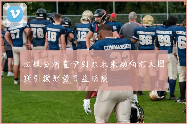 法媒分析霍伊别尔未来动向尤文图斯引援形势日益明朗