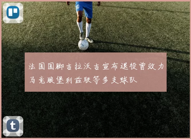 法国国脚吉拉沃吉宣布退役曾效力马竞狼堡利兹联等多支球队