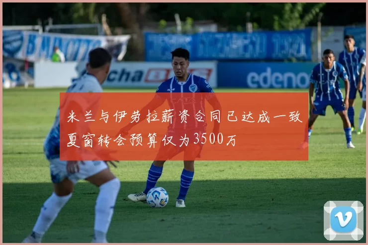 米兰与伊劳拉薪资合同已达成一致夏窗转会预算仅为3500万