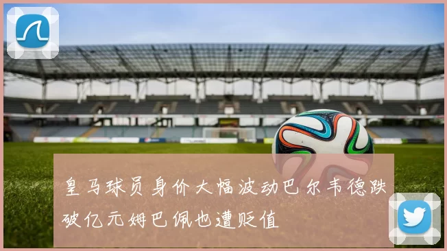 皇马球员身价大幅波动巴尔韦德跌破亿元姆巴佩也遭贬值